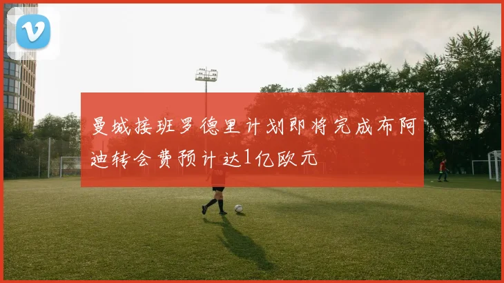 曼城接班罗德里计划即将完成布阿迪转会费预计达1亿欧元