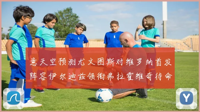 意天空预测尤文图斯对维罗纳首发阵容伊尔迪兹领衔弗拉霍维奇待命