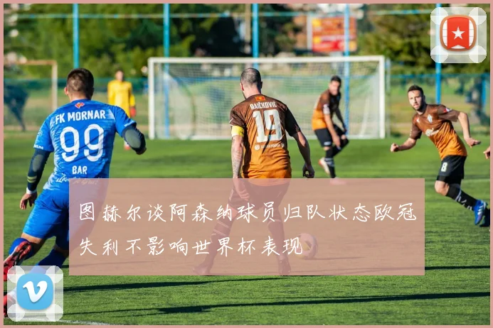 图赫尔谈阿森纳球员归队状态欧冠失利不影响世界杯表现