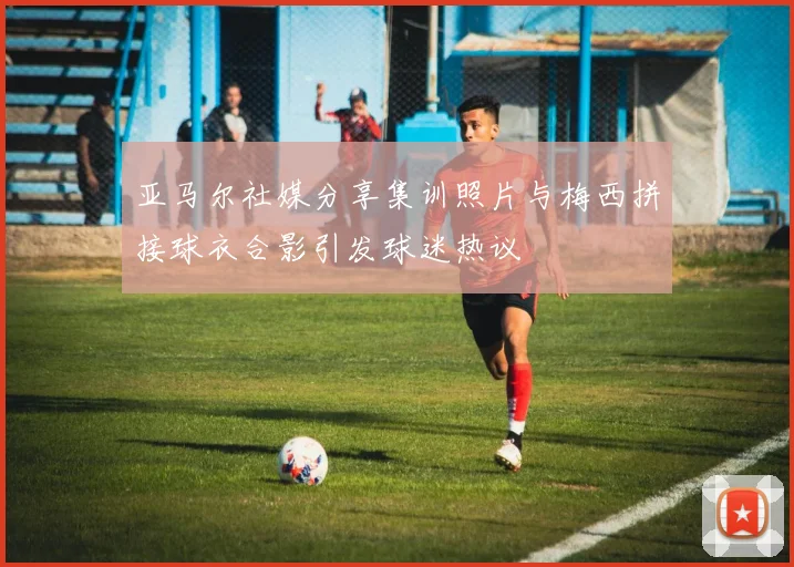 亚马尔社媒分享集训照片与梅西拼接球衣合影引发球迷热议