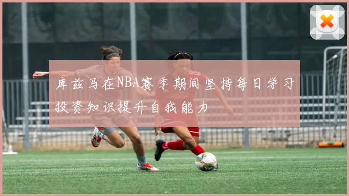 库兹马在NBA赛季期间坚持每日学习投资知识提升自我能力