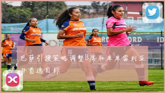 巴萨引援策略调整B席和库库雷利亚非首选目标