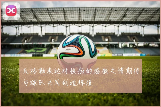 瓦格勒表达对快船的感激之情期待与球队共同创造辉煌