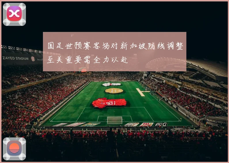 国足世预赛客场对新加坡防线调整至关重要需全力以赴