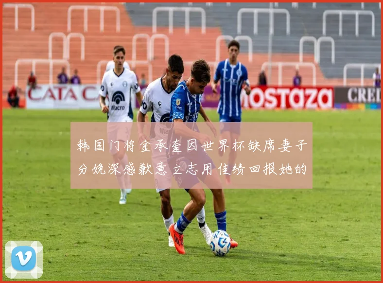 韩国门将金承奎因世界杯缺席妻子分娩深感歉意立志用佳绩回报她的支持