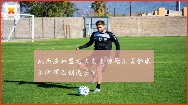 凯西谈加盟尤文前景称踢法国挪威无所谓已创造历史