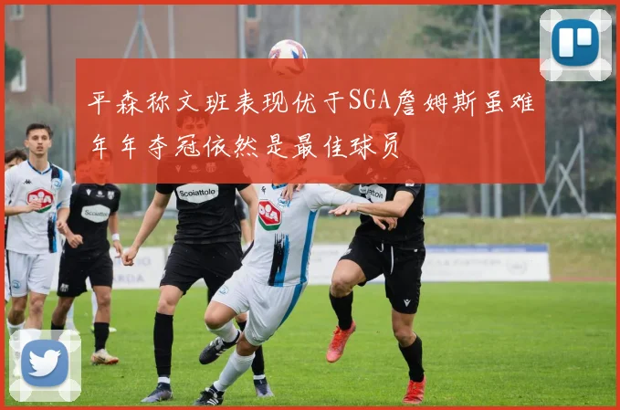 平森称文班表现优于SGA詹姆斯虽难年年夺冠依然是最佳球员