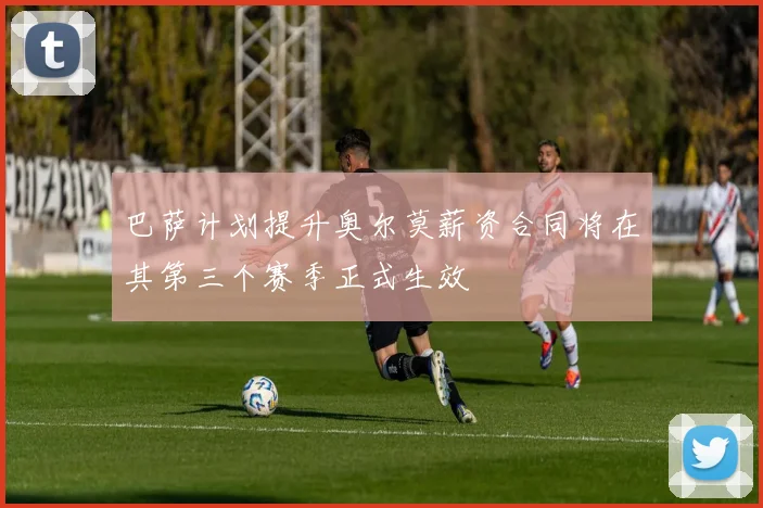 巴萨计划提升奥尔莫薪资合同将在其第三个赛季正式生效