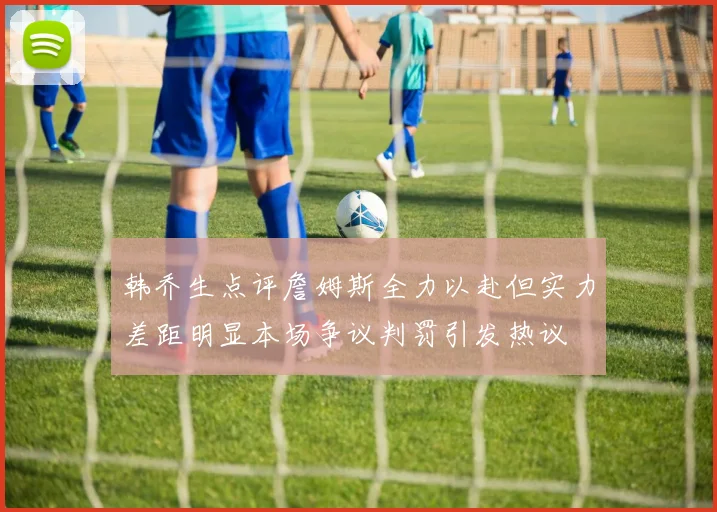韩乔生点评詹姆斯全力以赴但实力差距明显本场争议判罚引发热议