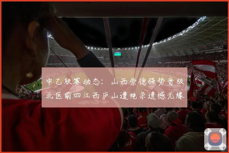 中乙联赛动态：山西崇德强势晋级北区前四江西庐山遭绝杀遗憾无缘南区前四