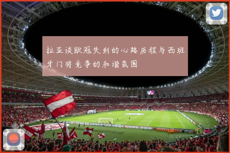 拉亚谈欧冠失利的心路历程与西班牙门将竞争的和谐氛围