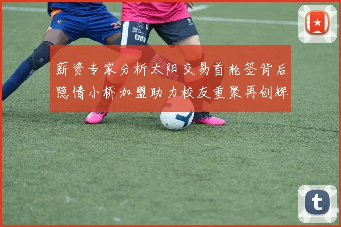 薪资专家分析太阳交易首轮签背后隐情小桥加盟助力校友重聚再创辉煌