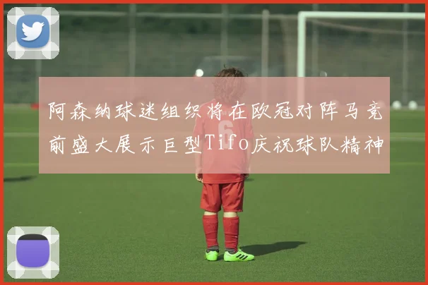 阿森纳球迷组织将在欧冠对阵马竞前盛大展示巨型Tifo庆祝球队精神