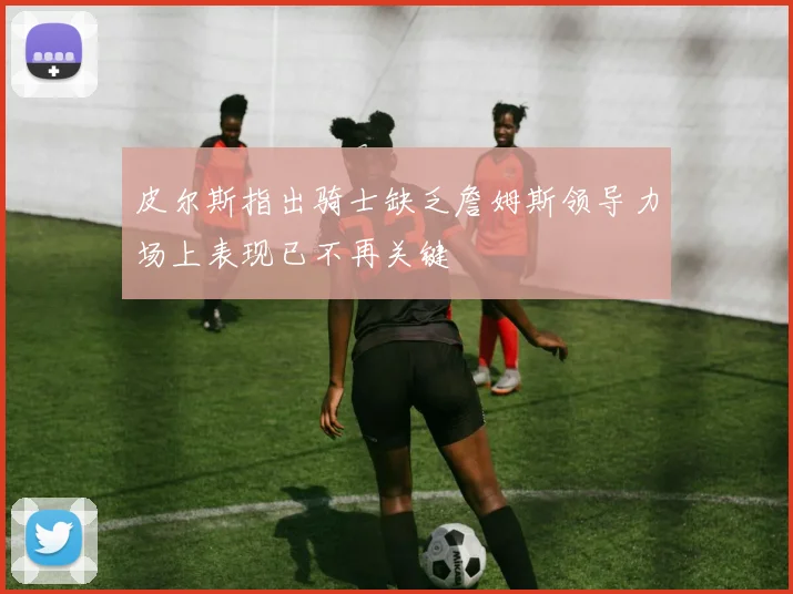 皮尔斯指出骑士缺乏詹姆斯领导力场上表现已不再关键