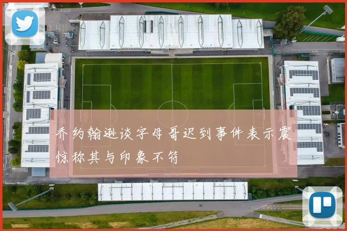 乔约翰逊谈字母哥迟到事件表示震惊称其与印象不符