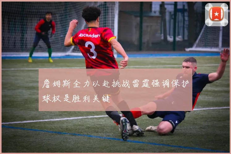詹姆斯全力以赴挑战雷霆强调保护球权是胜利关键