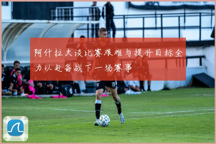 阿什拉夫谈比赛艰难与提升目标全力以赴备战下一场赛事