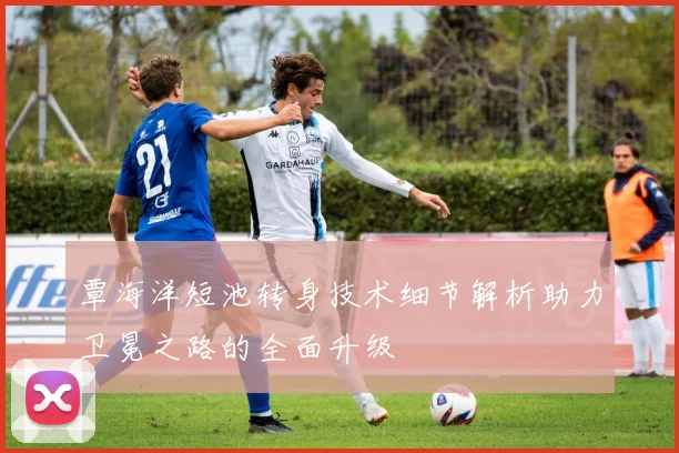 覃海洋短池转身技术细节解析助力卫冕之路的全面升级