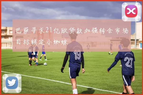 巴萨寻求21亿欧贷款加强转会市场目标锁定小蜘蛛