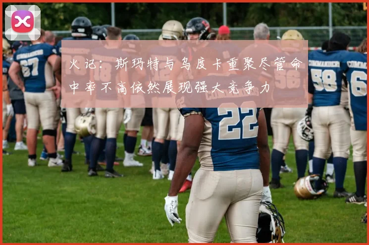 火记：斯玛特与乌度卡重聚尽管命中率不高依然展现强大竞争力