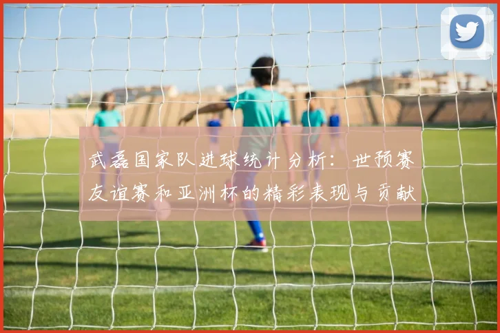 武磊国家队进球统计分析：世预赛友谊赛和亚洲杯的精彩表现与贡献