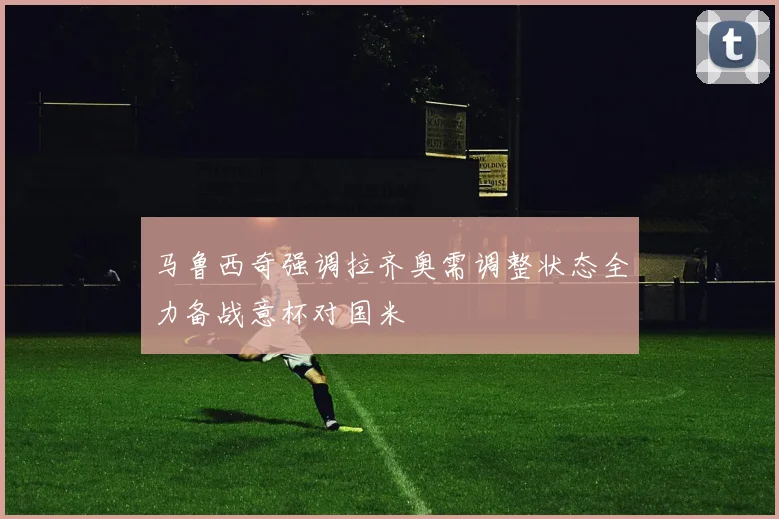 马鲁西奇强调拉齐奥需调整状态全力备战意杯对国米