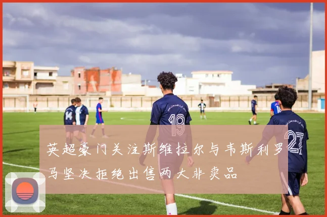 英超豪门关注斯维拉尔与韦斯利罗马坚决拒绝出售两大非卖品