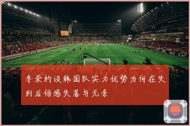李荣杓谈韩国队实力优势为何在失利后倍感失落与无奈