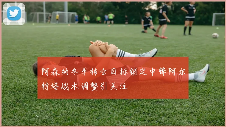 阿森纳冬季转会目标锁定中锋阿尔特塔战术调整引关注